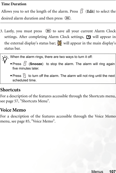 Menus 1073. Lastly, you must press    to save all your current Alarm Clocksettings. After completing Alarm Clock settings,   will appear inthe external display&apos;s status bar;   will appear in the main display&apos;sstatus bar.ShortcutsFor a description of the features accessible through the Shortcuts menu,see page 57, &quot;Shortcuts Menu&quot;.Voice M em oFor a description of the features accessible through the Voice Memomenu, see page 85, &quot;Voice Memo&quot;.Time DurationAllows you to set the length of the alarm. Press (Edit) to select thedesired alarm duration and then press   ./When the alarm rings, there are two ways to turn it off:•Press (Snooze)  to stop the alarm. The alarm will ring againfive minutes later.•Press  to turn off the alarm. The alarm will not ring until the nextscheduled time.