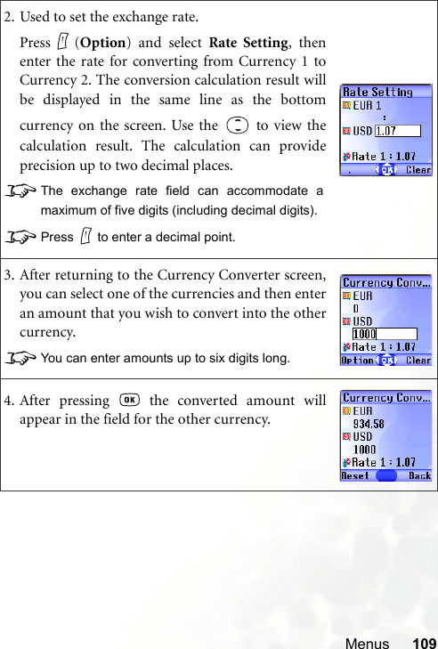 Menus 1092. Used to set the exchange rate.Press (Option) and select Rate Setting, thenenter the rate for converting from Currency 1 toCurrency 2. The conversion calculation result willbe displayed in the same line as the bottomcurrency on the screen. Use the   to view thecalculation result. The calculation can provideprecision up to two decimal places.8The exchange rate field can accommodate amaximum of five digits (including decimal digits).8Press to enter a decimal point.3. After returning to the Currency Converter screen,you can select one of the currencies and then enteran amount that you wish to convert into the othercurrency.8You can enter amounts up to six digits long.4. After pressing   the converted amount willappear in the field for the other currency.