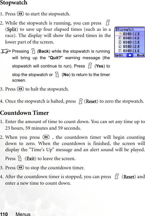 110 MenusStopwatch4. Once the stopwatch is halted, press  (Reset) to zero the stopwatch.Countdown Timer1. Enter the amount of time to count down. You can set any time up to23 hours, 59 minutes and 59 seconds.2. When you press   , the countdown timer will begin countingdown to zero. When the countdown is finished, the screen willdisplay the &quot;Time&apos;s Up&quot; message and an alert sound will be played.Press  (Exit) to leave the screen.3. Press   to stop the countdown timer.4. After the countdown timer is stopped, you can press  (Reset) andenter a new time to count down.1. Press   to start the stopwatch.2. While the stopwatch is running, you can press  (Split) to save up four elapsed times (such as in arace). The display will show the saved times in thelower part of the screen.8Pressing (Back) while the stopwatch is runningwill bring up the &quot;Quit?&quot; warning message (thestopwatch will continue to run). Press   (Yes) tostop the stopwatch or   (No) to return to the timerscreen.3. Press   to halt the stopwatch.