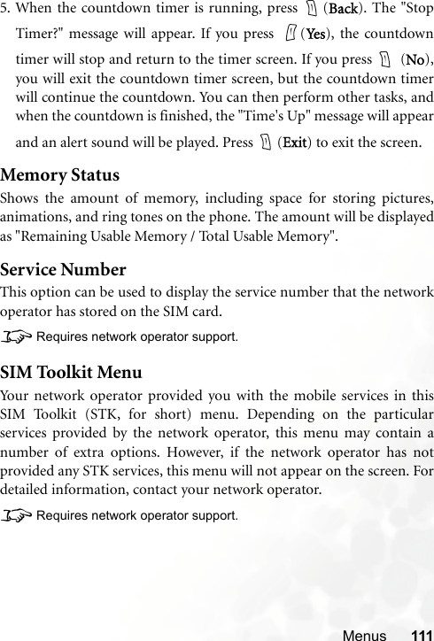 Menus 1115. When the countdown timer is running, press  (Back). The &quot;StopTimer?&quot; message will appear. If you press  (Ye s), the countdowntimer will stop and return to the timer screen. If you press   (No),you will exit the countdown timer screen, but the countdown timerwill continue the countdown. You can then perform other tasks, andwhen the countdown is finished, the &quot;Time&apos;s Up&quot; message will appearand an alert sound will be played. Press  (Exit) to exit the screen.Memory StatusShows the amount of memory, including space for storing pictures,animations, and ring tones on the phone. The amount will be displayedas &quot;Remaining Usable Memory / Total Usable Memory&quot;.Service NumberThis option can be used to display the service number that the networkoperator has stored on the SIM card.8Requires network operator support.SIM Toolkit MenuYour network operator provided you with the mobile services in thisSIM Toolkit (STK, for short) menu. Depending on the particularservices provided by the network operator, this menu may contain anumber of extra options. However, if the network operator has notprovided any STK services, this menu will not appear on the screen. Fordetailed information, contact your network operator.8Requires network operator support.