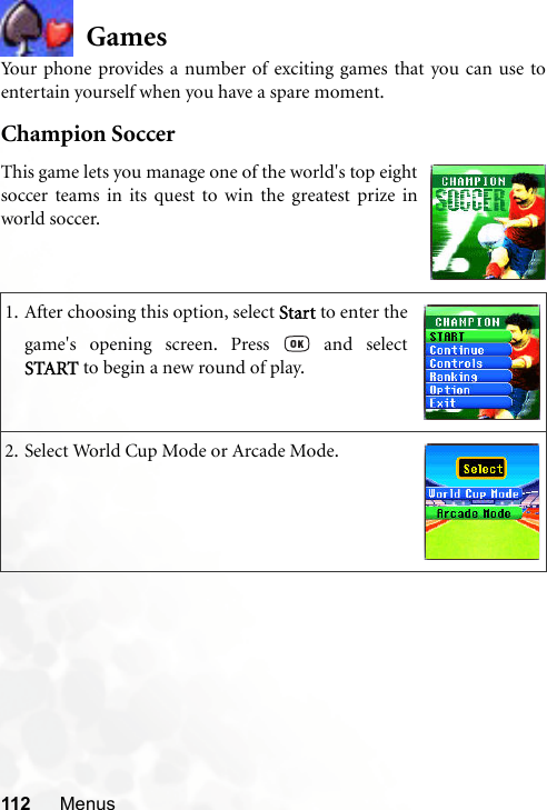 112 MenusGamesYour phone provides a number of exciting games that you can use toentertain yourself when you have a spare moment.Champion Soccer1. After choosing this option, select Start to enter thegame&apos;s opening screen. Press   and selectSTART to begin a new round of play.2. Select World Cup Mode or Arcade Mode.This game lets you manage one of the world&apos;s top eightsoccer teams in its quest to win the greatest prize inworld soccer.