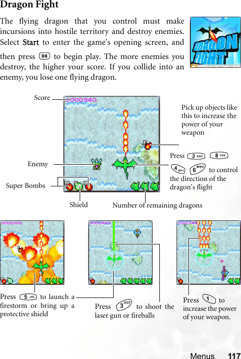 Menus 117Dragon FightThe flying dragon that you control must makeincursions into hostile territory and destroy enemies.Select Start to enter the game&apos;s opening screen, andthen press   to begin play. The more enemies youdestroy, the higher your score. If you collide into anenemy, you lose one flying dragon.Press      to control the direction of the dragon&apos;s flightPick up objects like this to increase the power of your weaponEnemySuper BombsNumber of remaining dragonsScoreShieldPress   to shoot thelaser gun or fireballsPress   to launch afirestorm or bring up aprotective shieldPress   to increase the power of your weapon.