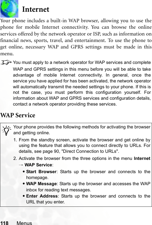 118 MenusInternetYour phone includes a built-in WAP browser, allowing you to use thephone for mobile Internet connectivity. You can browse the onlineservices offered by the network operator or ISP, such as information onfinancial news, sports, travel, and entertainment. To use the phone toget online, necessary WAP and GPRS settings must be made in thismenu.8You must apply to a network operator for WAP services and completeWAP and GPRS settings in this menu before you will be able to takeadvantage of mobile Internet connectivity. In general, once theservice you have applied for has been activated, the network operatorwill automatically transmit the needed settings to your phone. If this isnot the case, you must perform this configuration yourself. Forinformation about WAP and GPRS services and configuration details,contact a network operator providing these services.WAP S er v i ce/Your phone provides the following methods for activating the browserand getting online.1. From the standby screen, activate the browser and get online byusing the feature that allows you to connect directly to URLs. Fordetails, see page 90, &quot;Direct Connection to URLs&quot;.2. Activate the browser from the three options in the menu Internet→ WAP Service:•Start Browser: Starts up the browser and connects to thehomepage.•WAP Message: Starts up the browser and accesses the WAPinbox for reading text messages.•Enter Address: Starts up the browser and connects to theURL that you enter.