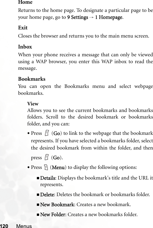 120 MenusHomeReturns to the home page. To designate a particular page to beyour home page, go to 9 Settings → 1 Homepage.ExitCloses the browser and returns you to the main menu screen.InboxWhen your phone receives a message that can only be viewedusing a WAP browser, you enter this WAP inbox to read themessage.BookmarksYou can open the Bookmarks menu and select webpagebookmarks.ViewAllows you to see the current bookmarks and bookmarksfolders. Scroll to the desired bookmark or bookmarksfolder, and you can:•Press  (Go) to link to the webpage that the bookmarkrepresents. If you have selected a bookmarks folder, selectthe desired bookmark from within the folder, and thenpress  (Go).•Press  (Menu) to display the following options:Details: Displays the bookmark&apos;s title and the URL itrepresents.Delete: Deletes the bookmark or bookmarks folder.New Bookmark: Creates a new bookmark.New Folder: Creates a new bookmarks folder.