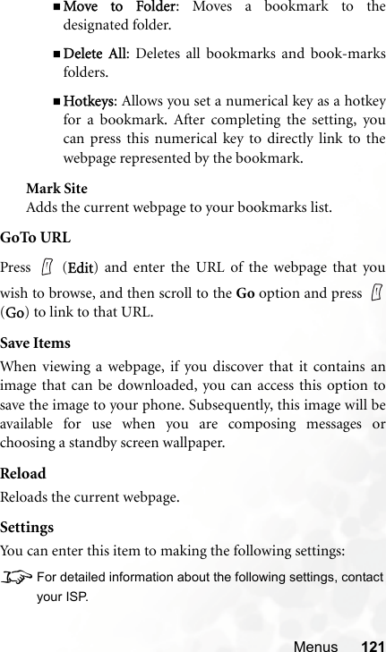 Menus 121Move to Folder: Moves a bookmark to thedesignated folder.Delete All: Deletes all bookmarks and book-marksfolders.Hotkeys: Allows you set a numerical key as a hotkeyfor a bookmark. After completing the setting, youcan press this numerical key to directly link to thewebpage represented by the bookmark.Mark SiteAdds the current webpage to your bookmarks list.GoTo URLPress  (Edit) and enter the URL of the webpage that youwish to browse, and then scroll to the Go option and press (Go) to link to that URL.Save ItemsWhen viewing a webpage, if you discover that it contains animage that can be downloaded, you can access this option tosave the image to your phone. Subsequently, this image will beavailable for use when you are composing messages orchoosing a standby screen wallpaper.ReloadReloads the current webpage.SettingsYou can enter this item to making the following settings:8For detailed information about the following settings, contactyour ISP.