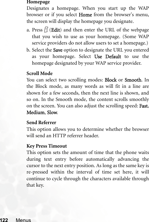 122 MenusHomepageDesignates a homepage. When you start up the WAPbrowser or if you select Home from the browser&apos;s menu,the screen will display the homepage you designate.a. Press (Edit) and then enter the URL of the webpagethat you wish to use as your homepage. (Some WAPservice providers do not allow users to set a homepage.)b. Select the Save option to designate the URL you enteredas your homepage. Select Use Default to use thehomepage designated by your WAP service provider.Scroll ModeYou can select two scrolling modes: Block or Smooth. Inthe Block mode, as many words as will fit in a line areshown for a few seconds, then the next line is shown, andso on. In the Smooth mode, the content scrolls smoothlyon the screen. You can also adjust the scrolling speed: Fast,Medium, Slow.Send ReferrerThis option allows you to determine whether the browserwill send an HTTP referrer header.Key Press TimeoutThis option sets the amount of time that the phone waitsduring text entry before automatically advancing thecursor to the next entry position. As long as the same key isre-pressed within the interval of time set here, it willcontinue to cycle through the characters available throughthat key.