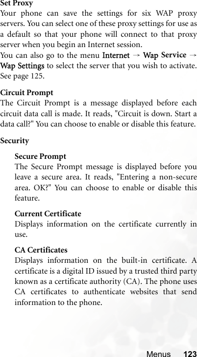 Menus 123Set ProxyYour phone can save the settings for six WAP proxyservers. You can select one of these proxy settings for use asa default so that your phone will connect to that proxyserver when you begin an Internet session.You can also go to the menu Internet → Wap Service →Wap  Setting s to select the server that you wish to activate.See page 125.Circuit PromptThe Circuit Prompt is a message displayed before eachcircuit data call is made. It reads, &quot;Circuit is down. Start adata call?&quot; You can choose to enable or disable this feature.SecuritySecure PromptThe Secure Prompt message is displayed before youleave a secure area. It reads, &quot;Entering a non-securearea. OK?&quot; You can choose to enable or disable thisfeature.Current CertificateDisplays information on the certificate currently inuse. CA CertificatesDisplays information on the built-in certificate. Acertificate is a digital ID issued by a trusted third partyknown as a certificate authority (CA). The phone usesCA certificates to authenticate websites that sendinformation to the phone.