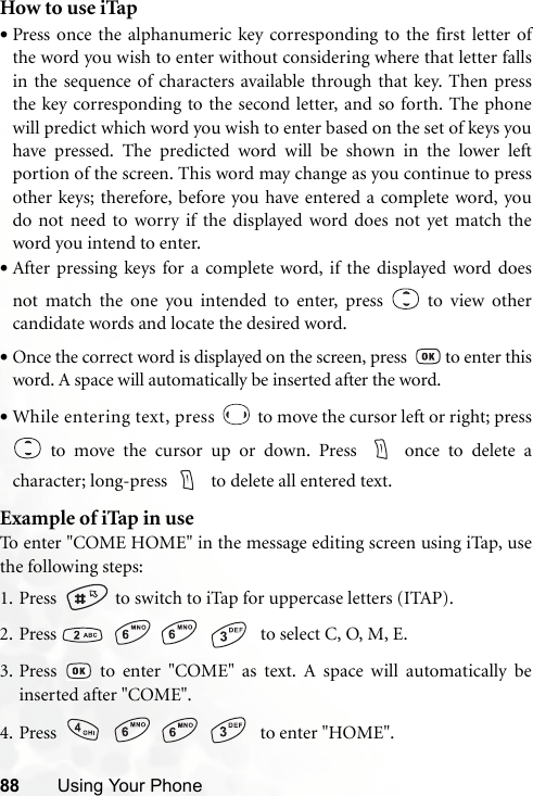 88 Using Your PhoneHow to use iTap•Press once the alphanumeric key corresponding to the first letter ofthe word you wish to enter without considering where that letter fallsin the sequence of characters available through that key. Then pressthe key corresponding to the second letter, and so forth. The phonewill predict which word you wish to enter based on the set of keys youhave pressed. The predicted word will be shown in the lower leftportion of the screen. This word may change as you continue to pressother keys; therefore, before you have entered a complete word, youdo not need to worry if the displayed word does not yet match theword you intend to enter.•After pressing keys for a complete word, if the displayed word doesnot match the one you intended to enter, press   to view othercandidate words and locate the desired word.•Once the correct word is displayed on the screen, press    to enter thisword. A space will automatically be inserted after the word.•While entering text, press   to move the cursor left or right; press to move the cursor up or down. Press  once to delete acharacter; long-press    to delete all entered text.Example of iTap in useTo enter &quot;COME HOME&quot; in the message editing screen using iTap, usethe following steps:1. Press    to switch to iTap for uppercase letters (ITAP). 2. Press        to select C, O, M, E.3. Press   to enter &quot;COME&quot; as text. A space will automatically beinserted after &quot;COME&quot;.4. Press        to enter &quot;HOME&quot;.