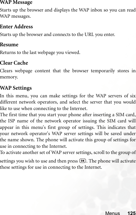 Menus 125WAP MessageStarts up the browser and displays the WAP inbox so you can readWAP messages.Enter AddressStarts up the browser and connects to the URL you enter.ResumeReturns to the last webpage you viewed.Clear CacheClears webpage content that the browser temporarily stores inmemory.WAP  S et ti ng sIn this menu, you can make settings for the WAP servers of sixdifferent network operators, and select the server that you wouldlike to use when connecting to the Internet.The first time that you start your phone after inserting a SIM card,the ISP name of the network operator issuing the SIM card willappear in this menu&apos;s first group of settings. This indicates thatyour network operator&apos;s WAP server settings will be saved underthe name shown. The phone will activate this group of settings foruse in connecting to the Internet.To activate another set of WAP server settings, scroll to the group ofsettings you wish to use and then press  . The phone will activatethese settings for use in connecting to the Internet.