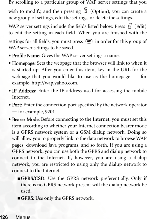 126 MenusBy scrolling to a particular group of WAP server settings that youwish to modify, and then pressing (Option), you can create anew group of settings, edit the settings, or delete the settings.WAP server settings include the fields listed below. Press   (Edit)to edit the setting in each field. When you are finished with thesettings for all fields, you must press     in order for this group ofWAP server settings to be saved.•Profile Name: Gives the WAP server settings a name.•Homepage: Sets the webpage that the browser will link to when itis started up. After you enter this item, key in the URL for thewebpage that you would like to use as the homepage —forexample, http://wap.yahoo.com.•IP Address: Enter the IP address used for accessing the mobileInternet.•Port: Enter the connection port specified by the network operator—for example, 9201.•Bearer Mode: Before connecting to the Internet, you must set thisitem according to whether your Internet connection bearer modeis a GPRS network system or a GSM dialup network. Doing sowill allow you to properly link to the data network to browse WAPpages, download Java programs, and so forth. If you are using aGPRS network, you can use both the GPRS and dialup network toconnect to the Internet. If, however, you are using a dialupnetwork, you are restricted to using only the dialup network toconnect to the Internet.GPRS/CSD: Use the GPRS network preferentially. Only ifthere is no GPRS network present will the dialup network beused.GPRS: Use only the GPRS network.