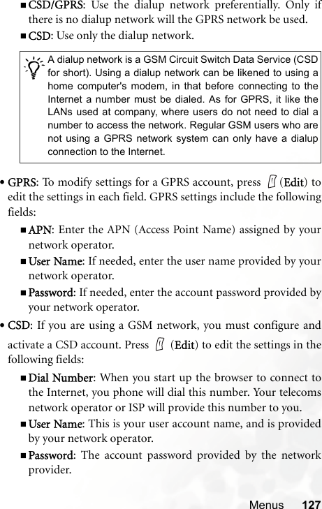 Menus 127CSD/GPRS: Use the dialup network preferentially. Only ifthere is no dialup network will the GPRS network be used.CSD: Use only the dialup network.•GPRS: To modify settings for a GPRS account, press  (Edit) toedit the settings in each field. GPRS settings include the followingfields:APN: Enter the APN (Access Point Name) assigned by yournetwork operator.User Name: If needed, enter the user name provided by yournetwork operator.Password: If needed, enter the account password provided byyour network operator.•CSD: If you are using a GSM network, you must configure andactivate a CSD account. Press   (Edit) to edit the settings in thefollowing fields:Dial Number: When you start up the browser to connect tothe Internet, you phone will dial this number. Your telecomsnetwork operator or ISP will provide this number to you.User Name: This is your user account name, and is providedby your network operator.Password: The account password provided by the networkprovider./A dialup network is a GSM Circuit Switch Data Service (CSDfor short). Using a dialup network can be likened to using ahome computer&apos;s modem, in that before connecting to theInternet a number must be dialed. As for GPRS, it like theLANs used at company, where users do not need to dial anumber to access the network. Regular GSM users who arenot using a GPRS network system can only have a dialupconnection to the Internet.