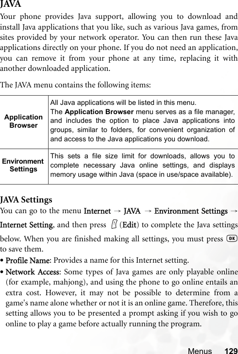 Menus 129JAVAYour phone provides Java support, allowing you to download andinstall Java applications that you like, such as various Java games, fromsites provided by your network operator. You can then run these Javaapplications directly on your phone. If you do not need an application,you can remove it from your phone at any time, replacing it withanother downloaded application.The JAVA menu contains the following items:JAVA SettingsYo u  can  g o to  t h e m e nu Internet  → JAVA → Environment Settings →Internet Setting, and then press  (Edit) to complete the Java settingsbelow. When you are finished making all settings, you must press to save them.•Profile Name: Provides a name for this Internet setting.•Network Access: Some types of Java games are only playable online(for example, mahjong), and using the phone to go online entails anextra cost. However, it may not be possible to determine from agame&apos;s name alone whether or not it is an online game. Therefore, thissetting allows you to be presented a prompt asking if you wish to goonline to play a game before actually running the program.Application BrowserAll Java applications will be listed in this menu.The Application Browser menu serves as a file manager,and includes the option to place Java applications intogroups, similar to folders, for convenient organization ofand access to the Java applications you download.Environment SettingsThis sets a file size limit for downloads, allows you tocomplete necessary Java online settings, and displaysmemory usage within Java (space in use/space available).