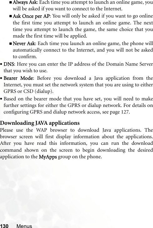 130 MenusAlways Ask: Each time you attempt to launch an online game, youwill be asked if you want to connect to the Internet.Ask Once per AP: You will only be asked if you want to go onlinethe first time you attempt to launch an online game. The nexttime you attempt to launch the game, the same choice that youmade the first time will be applied.Never Ask: Each time you launch an online game, the phone willautomatically connect to the Internet, and you will not be askedto confirm.•DNS: Here you can enter the IP address of the Domain Name Serverthat you wish to use.•Bearer Mode: Before you download a Java application from theInternet, you must set the network system that you are using to eitherGPRS or CSD (dialup).•Based on the bearer mode that you have set, you will need to makefurther settings for either the GPRS or dialup network. For details onconfiguring GPRS and dialup network access, see page 127.Downloading JAVA applicationsPlease use the WAP browser to download Java applications. Thebrowser screen will first display information about the applications.After you have read this information, you can run the downloadcommand shown on the screen to begin downloading the desiredapplication to the MyApps group on the phone.