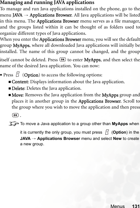 Menus 131Managing and running JAVA applicationsTo manage and run Java applications installed on the phone, go to themenu JAVA → Applications Browser. All Java applications will be listedin this menu. The Applications Browser menu serves as a file manager,and the groups listed within it can be thought of as folders used toorganize different types of Java applications.When you enter the Applications Browser menu, you will see the defaultgroup MyApps, where all downloaded Java applications will initially beinstalled. The name of this group cannot be changed, and the groupitself cannot be deleted. Press   to enter MyApps, and then select thename of the desired Java application. You can now:•Press (Option) to access the following options:Content: Displays information about the Java application.Delete: Deletes the Java application.Move: Removes the Java application from the MyApps group andplaces it in another group in the Applications Browser. Scroll tothe group where you wish to move the application and then press .8To move a Java application to a group other than MyApps whenit is currently the only group, you must press   (Option) in theJAVA → Applications Browser menu and select New to createa new group.