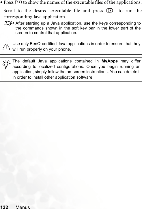 132 Menus•Press   to show the names of the executable files of the applications.Scroll to the desired executable file and press    to run thecorresponding Java application.8After starting up a Java application, use the keys corresponding tothe commands shown in the soft key bar in the lower part of thescreen to control that application.Use only BenQ-certified Java applications in order to ensure that theywill run properly on your phone./The default Java applications contained in MyApps may differaccording to localized configurations. Once you begin running anapplication, simply follow the on-screen instructions. You can delete itin order to install other application software.