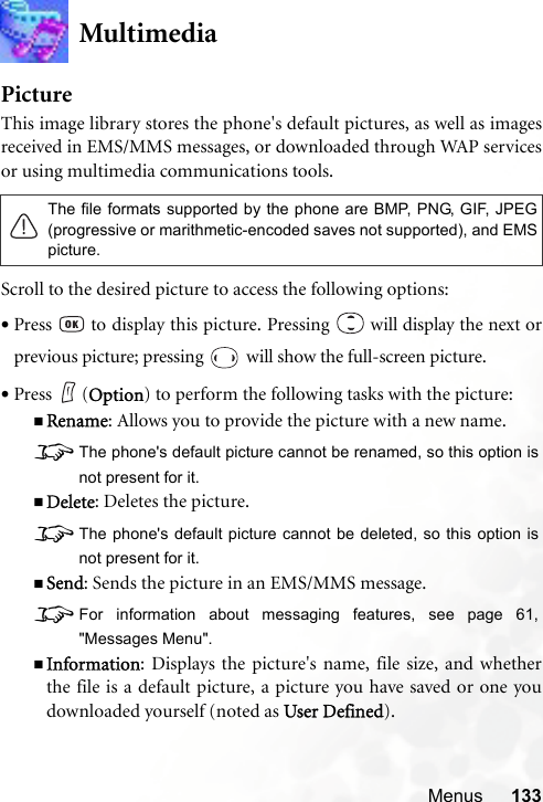 Menus 133MultimediaPictureThis image library stores the phone&apos;s default pictures, as well as imagesreceived in EMS/MMS messages, or downloaded through WAP servicesor using multimedia communications tools.Scroll to the desired picture to access the following options:•Press   to display this picture. Pressing   will display the next orprevious picture; pressing   will show the full-screen picture.•Press (Option) to perform the following tasks with the picture:Rename: Allows you to provide the picture with a new name.8The phone&apos;s default picture cannot be renamed, so this option isnot present for it.Delete: Deletes the picture.8The phone&apos;s default picture cannot be deleted, so this option isnot present for it.Send: Sends the picture in an EMS/MMS message.8For information about messaging features, see page 61,&quot;Messages Menu&quot;.Information: Displays the picture&apos;s name, file size, and whetherthe file is a default picture, a picture you have saved or one youdownloaded yourself (noted as User Defined).The file formats supported by the phone are BMP, PNG, GIF, JPEG(progressive or marithmetic-encoded saves not supported), and EMSpicture.