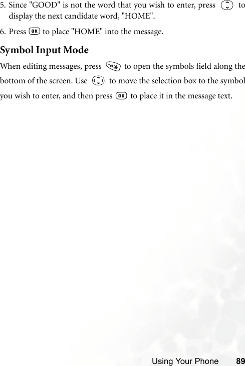 Using Your Phone 895. Since &quot;GOOD&quot; is not the word that you wish to enter, press     todisplay the next candidate word, &quot;HOME&quot;.6. Press   to place &quot;HOME&quot; into the message.Symbol Input ModeWhen editing messages, press   to open the symbols field along thebottom of the screen. Use     to move the selection box to the symbolyou wish to enter, and then press   to place it in the message text.