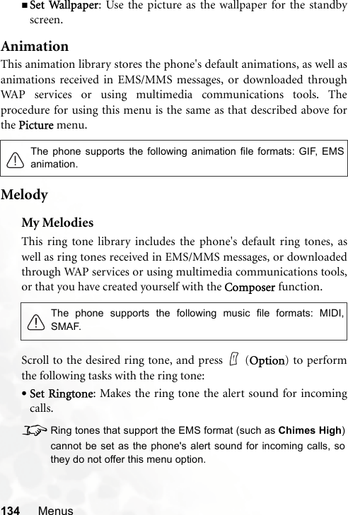 134 MenusSet Wallpaper: Use the picture as the wallpaper for the standbyscreen.AnimationThis animation library stores the phone&apos;s default animations, as well asanimations received in EMS/MMS messages, or downloaded throughWAP services or using multimedia communications tools. Theprocedure for using this menu is the same as that described above forthe Picture menu.MelodyMy MelodiesThis ring tone library includes the phone&apos;s default ring tones, aswell as ring tones received in EMS/MMS messages, or downloadedthrough WAP services or using multimedia communications tools,or that you have created yourself with the Composer function.Scroll to the desired ring tone, and press   (Option) to performthe following tasks with the ring tone:•Set Ringtone: Makes the ring tone the alert sound for incomingcalls.8Ring tones that support the EMS format (such as Chimes High)cannot be set as the phone&apos;s alert sound for incoming calls, sothey do not offer this menu option.The phone supports the following animation file formats: GIF, EMSanimation.The phone supports the following music file formats: MIDI,SMAF.