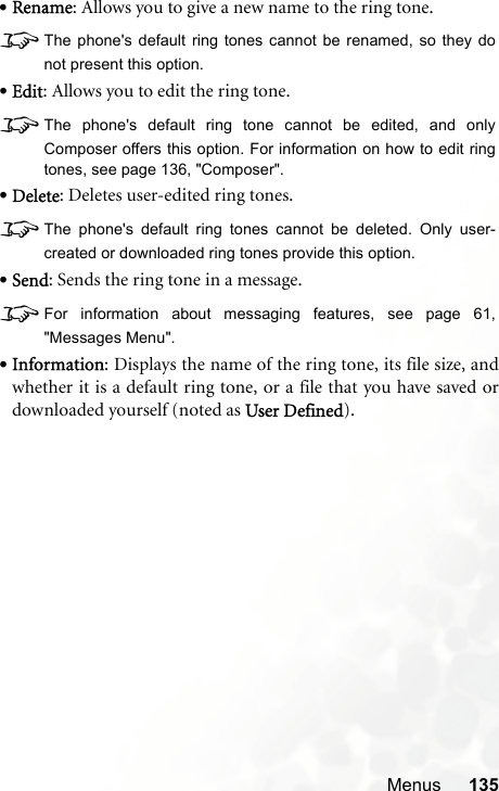 Menus 135•Rename: Allows you to give a new name to the ring tone.8The phone&apos;s default ring tones cannot be renamed, so they donot present this option.•Edit: Allows you to edit the ring tone.8The phone&apos;s default ring tone cannot be edited, and onlyComposer offers this option. For information on how to edit ringtones, see page 136, &quot;Composer&quot;.•Delete: Deletes user-edited ring tones.8The phone&apos;s default ring tones cannot be deleted. Only user-created or downloaded ring tones provide this option.•Send: Sends the ring tone in a message.8For information about messaging features, see page 61,&quot;Messages Menu&quot;.•Information: Displays the name of the ring tone, its file size, andwhether it is a default ring tone, or a file that you have saved ordownloaded yourself (noted as User Defined).