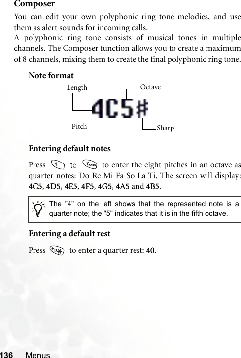 136 MenusComposerYou can edit your own polyphonic ring tone melodies, and usethem as alert sounds for incoming calls.A polyphonic ring tone consists of musical tones in multiplechannels. The Composer function allows you to create a maximumof 8 channels, mixing them to create the final polyphonic ring tone.Note formatEntering default notesPress   to   to enter the eight pitches in an octave asquarter notes: Do Re Mi Fa So La Ti. The screen will display:4C5, 4D5, 4E5, 4F5, 4G5, 4A5 and 4B5.Entering a default restPress    to enter a quarter rest: 40./The &quot;4&quot; on the left shows that the represented note is aquarter note; the &quot;5&quot; indicates that it is in the fifth octave.Length Octave SharpPitch