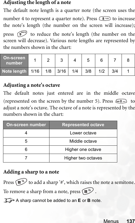 Menus 137Adjusting the length of a noteThe default note length is a quarter note (the screen uses thenumber 4 to represent a quarter note). Press   to increasethe note&apos;s length (the number on the screen will increase);press   to reduce the note&apos;s length (the number on thescreen will decrease). Various note lengths are represented bythe numbers shown in the chart:Adjusting a note&apos;s octaveThe default notes just entered are in the middle octave(represented on the screen by the number 5). Press    toadjust a note&apos;s octave. The octave of a note is represented by thenumbers shown in the chart:Adding a sharp to a notePress   to add a sharp &apos;#&apos;, which raises the note a semitone.To remove a sharp from a note, press   .8A sharp cannot be added to an E or B note.On-screen number 12345678Note length 1/16 1/8 3/16 1/4 3/8 1/2 3/4 1On-screen number Represented octave4 Lower octave5 Middle octave6 Higher one octave7 Higher two octaves