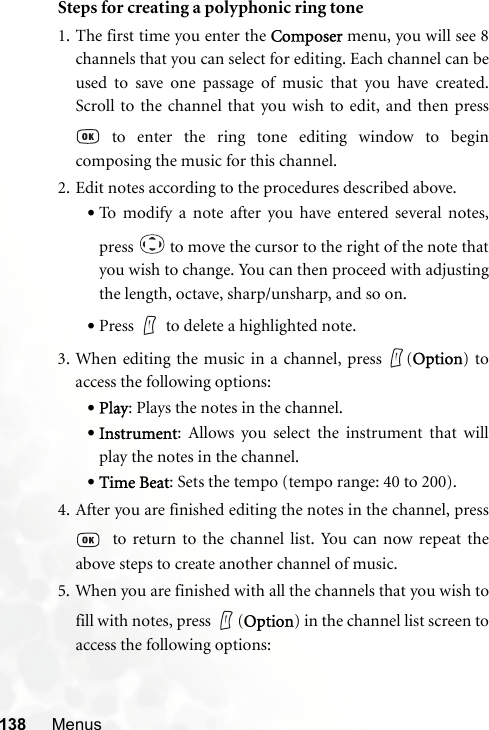 138 MenusSteps for creating a polyphonic ring tone1. The first time you enter the Composer menu, you will see 8channels that you can select for editing. Each channel can beused to save one passage of music that you have created.Scroll to the channel that you wish to edit, and then press to enter the ring tone editing window to begincomposing the music for this channel.2. Edit notes according to the procedures described above.•To modify a note after you have entered several notes,press   to move the cursor to the right of the note thatyou wish to change. You can then proceed with adjustingthe length, octave, sharp/unsharp, and so on.•Press to delete a highlighted note.3. When editing the music in a channel, press  (Option) toaccess the following options:•Play: Plays the notes in the channel.•Instrument: Allows you select the instrument that willplay the notes in the channel.•Time Beat: Sets the tempo (tempo range: 40 to 200).4. After you are finished editing the notes in the channel, press  to return to the channel list. You can now repeat theabove steps to create another channel of music.5. When you are finished with all the channels that you wish tofill with notes, press  (Option) in the channel list screen toaccess the following options: