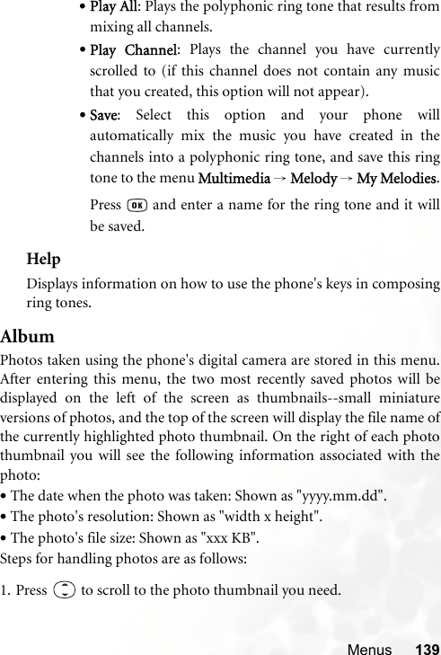 Menus 139•Play All: Plays the polyphonic ring tone that results frommixing all channels.•Play Channel: Plays the channel you have currentlyscrolled to (if this channel does not contain any musicthat you created, this option will not appear).•Save: Select this option and your phone willautomatically mix the music you have created in thechannels into a polyphonic ring tone, and save this ringtone to the menu Multimedia → Melody → My Melodies.Press   and enter a name for the ring tone and it willbe saved.HelpDisplays information on how to use the phone&apos;s keys in composingring tones.AlbumPhotos taken using the phone&apos;s digital camera are stored in this menu.After entering this menu, the two most recently saved photos will bedisplayed on the left of the screen as thumbnails--small miniatureversions of photos, and the top of the screen will display the file name ofthe currently highlighted photo thumbnail. On the right of each photothumbnail you will see the following information associated with thephoto:•The date when the photo was taken: Shown as &quot;yyyy.mm.dd&quot;.•The photo&apos;s resolution: Shown as &quot;width x height&quot;.•The photo&apos;s file size: Shown as &quot;xxx KB&quot;.Steps for handling photos are as follows:1. Press   to scroll to the photo thumbnail you need.