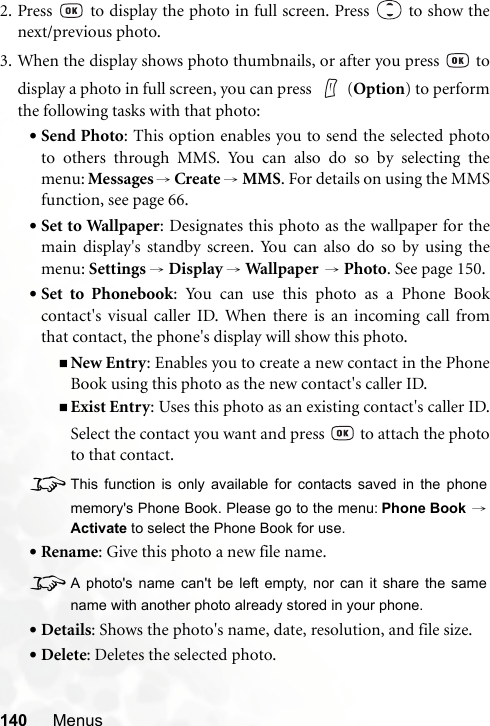 140 Menus2. Press   to display the photo in full screen. Press   to show thenext/previous photo.3. When the display shows photo thumbnails, or after you press   todisplay a photo in full screen, you can press  (Option) to performthe following tasks with that photo:•Send Photo: This option enables you to send the selected phototo others through MMS. You can also do so by selecting themenu: Messages →Create → MMS. For details on using the MMSfunction, see page 66.•Set to Wallpaper: Designates this photo as the wallpaper for themain display&apos;s standby screen. You can also do so by using themenu: Settings → Display → Wallpaper   → Photo. See page 150.•Set to Phonebook: You can use this photo as a Phone Bookcontact&apos;s visual caller ID. When there is an incoming call fromthat contact, the phone&apos;s display will show this photo.New Entry: Enables you to create a new contact in the PhoneBook using this photo as the new contact&apos;s caller ID.Exist Entry: Uses this photo as an existing contact&apos;s caller ID.Select the contact you want and press   to attach the phototo that contact.8This function is only available for contacts saved in the phonememory&apos;s Phone Book. Please go to the menu: Phone Book →Activate to select the Phone Book for use.•Rename: Give this photo a new file name.8A photo&apos;s name can&apos;t be left empty, nor can it share the samename with another photo already stored in your phone.•Details: Shows the photo&apos;s name, date, resolution, and file size.•Delete: Deletes the selected photo.