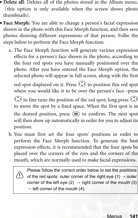 Menus 141•Delete all: Deletes all of the photos stored in the Album menu.（this option is only available when the screen shows photothumbnails).•Face Morph: You are able to change a person&apos;s facial expressionshown in the photo with this Face Morph function, and then savephotos showing different expressions of that person. Follw thesteps below to perform the Face Morph function:a. The Face Morph function will generate various expressioneffects for a person&apos;s face shown in the photo, according tothe four red spots you have manually positioned over thephoto. After you have entered the Face Morph option, theselected photo will appear in full screen, along with the firstred spot displayed on it. Press   to position this red spotwhere you would like it to be over the person&apos;s face--press to fine tune the position of the red spot; long press to move the spot by a fixed space. When the first spot is inthe desired position, press   to confirm. The next spotwill then show up automatically in order for you to adjust itsposition.b. You must first set the four spots&apos; positions in order toperform the Face Morph function. To generate the bestexpression effects, it is recommended that the four spots beplaced over the corners of the eyes and the corners of themouth, which are normally used to make facial expressions.Please follow the correct order below to set the positionsof the red spots: outer corner of the right eye (1) →outercorner of the left eye (2) → right corner of the mouth (3)→ left corner of the mouth (4).
