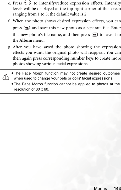 Menus 143e. Press   to intensify/reduce expression effects. Intensitylevels will be displayed at the top right corner of the screenranging from 1 to 5; the default value is 2.f. When the photo shows desired expression effects, you canpress   and save this new photo as a separate file. Enterthis new photo&apos;s file name, and then press   to save it tothe Album menu.g. After you have saved the photo showing the expressioneffects you want, the original photo will reappear. You canthen again press corresponding number keys to create morephotos showing various facial expressions.•The Face Morph function may not create desired outcomeswhen used to change your pets or dolls&apos; facial expressions.•The Face Morph function cannot be applied to photos at theresolution of 80 x 60.