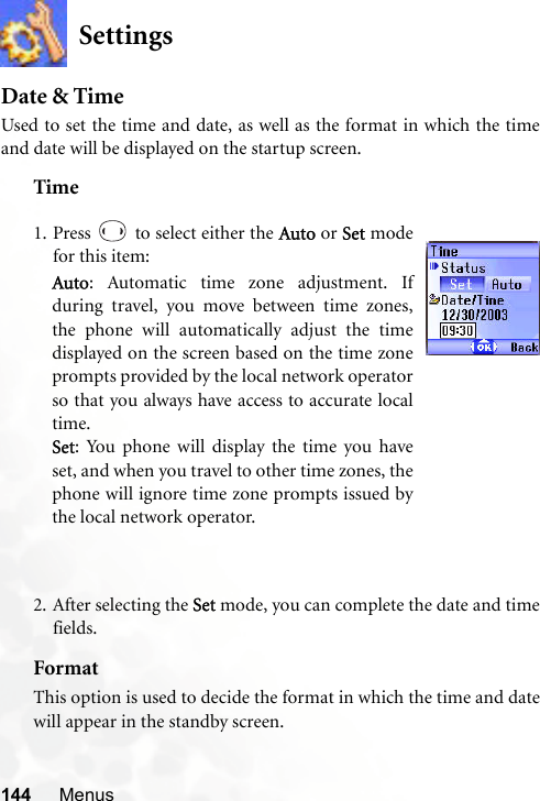 144 MenusSettingsDate &amp; TimeUsed to set the time and date, as well as the format in which the timeand date will be displayed on the startup screen.Time2. After selecting the Set mode, you can complete the date and timefields.FormatThis option is used to decide the format in which the time and datewill appear in the standby screen.1. Press   to select either the Auto or Set modefor this item:Auto: Automatic time zone adjustment. Ifduring travel, you move between time zones,the phone will automatically adjust the timedisplayed on the screen based on the time zoneprompts provided by the local network operatorso that you always have access to accurate localtime.Set: You phone will display the time you haveset, and when you travel to other time zones, thephone will ignore time zone prompts issued bythe local network operator.