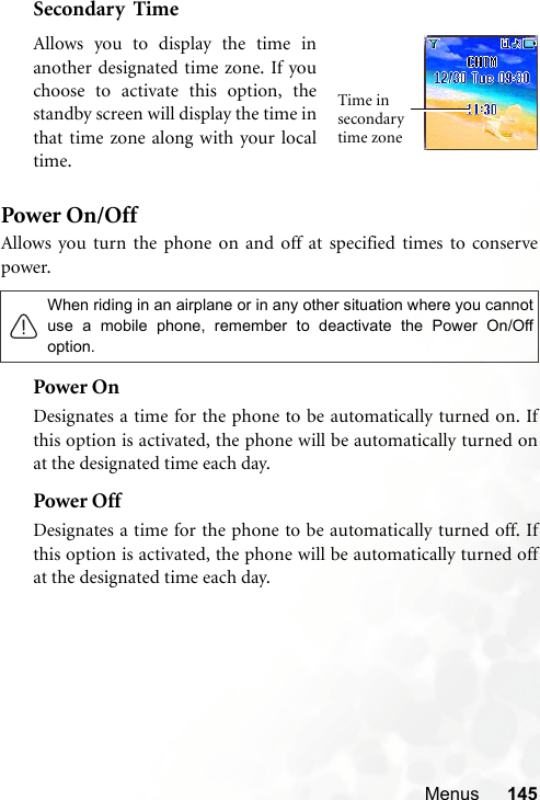 Menus 145Secondary  TimePower On/OffAllows you turn the phone on and off at specified times to conservepower.Power OnDesignates a time for the phone to be automatically turned on. Ifthis option is activated, the phone will be automatically turned onat the designated time each day.Power OffDesignates a time for the phone to be automatically turned off. Ifthis option is activated, the phone will be automatically turned offat the designated time each day.When riding in an airplane or in any other situation where you cannotuse a mobile phone, remember to deactivate the Power On/Offoption.Allows you to display the time inanother designated time zone. If youchoose to activate this option, thestandby screen will display the time inthat time zone along with your localtime.Time in secondary time zone