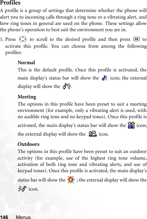 146 MenusProfilesA profile is a group of settings that determine whether the phone willalert you to incoming calls through a ring tone or a vibrating alert, andhow ring tones in general are used on the phone. These settings allowthe phone&apos;s operation to best suit the environment you are in.1. Press   to scroll to the desired profile and then press   toactivate this profile. You can choose from among the followingprofiles:NormalThis is the default profile. Once this profile is activated, themain display&apos;s status bar will show the   icon; the externaldisplay will show the  .MeetingThe options in this profile have been preset to suit a meetingenvironment (for example, only a vibrating alert is used, withno audible ring tone and no keypad tones). Once this profile isactivated, the main display&apos;s status bar will show the   icon;the external display will show the    icon.OutdoorsThe options in this profile have been preset to suit an outdooractivity (for example, use of the highest ring tone volume,activation of both ring tone and vibrating alerts, and use ofkeypad tones). Once this profile is activated, the main display&apos;sstatus bar will show the   ; the external display will show the icon.