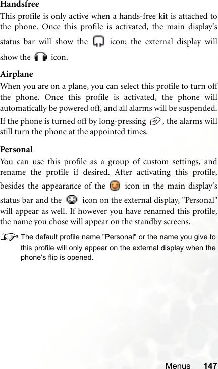 Menus 147HandsfreeThis profile is only active when a hands-free kit is attached tothe phone. Once this profile is activated, the main display&apos;sstatus bar will show the   icon; the external display willshow the   icon.AirplaneWhen you are on a plane, you can select this profile to turn offthe phone. Once this profile is activated, the phone willautomatically be powered off, and all alarms will be suspended.If the phone is turned off by long-pressing  , the alarms willstill turn the phone at the appointed times.PersonalYou can use this profile as a group of custom settings, andrename the profile if desired. After activating this profile,besides the appearance of the   icon in the main display&apos;sstatus bar and the   icon on the external display, &quot;Personal&quot;will appear as well. If however you have renamed this profile,the name you chose will appear on the standby screens.8The default profile name &quot;Personal&quot; or the name you give tothis profile will only appear on the external display when thephone&apos;s flip is opened.