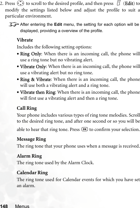 148 Menus2. Press   to scroll to the desired profile, and then press    (Edit) tomodify the settings listed below and adjust the profile to suit aparticular environment.8After entering the Edit menu, the setting for each option will bedisplayed, providing a overview of the profile.VibrateIncludes the following setting options:•Ring Only: When there is an incoming call, the phone willuse a ring tone but no vibrating alert.•Vibrate Only: When there is an incoming call, the phone willuse a vibrating alert but no ring tone.•Ring &amp; Vibrate: When there is an incoming call, the phonewill use both a vibrating alert and a ring tone.•Vibrate then Ring: When there is an incoming call, the phonewill first use a vibrating alert and then a ring tone.Call RingYour phone includes various types of ring tone melodies. Scrollto the desired ring tone, and after one second or so you will beable to hear that ring tone. Press   to confirm your selection.Message RingThe ring tone that your phone uses when a message is received.Alarm RingThe ring tone used by the Alarm Clock.Calendar RingThe ring tone used for Calendar events for which you have setan alarm.