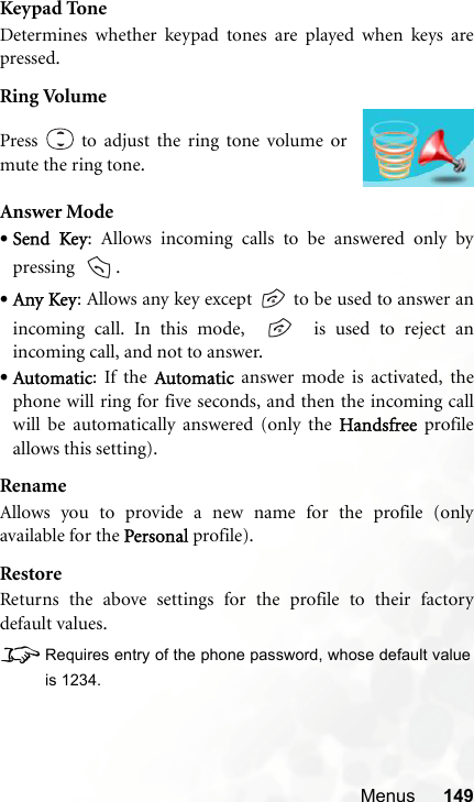 Menus 149Keypad ToneDetermines whether keypad tones are played when keys arepressed.Ring VolumeAnswer Mode•Send Key: Allows incoming calls to be answered only bypressing   .•Any Key: Allows any key except   to be used to answer anincoming call. In this mode,     is used to reject anincoming call, and not to answer.•Automatic: If the Automatic answer mode is activated, thephone will ring for five seconds, and then the incoming callwill be automatically answered (only the Handsfree profileallows this setting).RenameAllows you to provide a new name for the profile (onlyavailable for the Personal profile).RestoreReturns the above settings for the profile to their factorydefault values.8Requires entry of the phone password, whose default valueis 1234.Press   to adjust the ring tone volume ormute the ring tone.