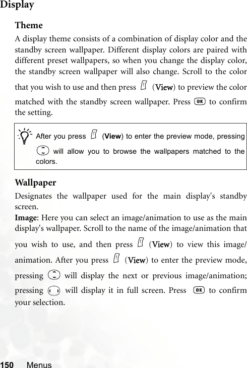 150 MenusDisplayThemeA display theme consists of a combination of display color and thestandby screen wallpaper. Different display colors are paired withdifferent preset wallpapers, so when you change the display color,the standby screen wallpaper will also change. Scroll to the colorthat you wish to use and then press (View) to preview the colormatched with the standby screen wallpaper. Press   to confirmthe setting.Wallpa perDesignates the wallpaper used for the main display&apos;s standbyscreen.Image: Here you can select an image/animation to use as the maindisplay&apos;s wallpaper. Scroll to the name of the image/animation thatyou wish to use, and then press (View) to view this image/animation. After you press (View) to enter the preview mode,pressing   will display the next or previous image/animation;pressing   will display it in full screen. Press    to confirmyour selection./After you press (View) to enter the preview mode, pressing will allow you to browse the wallpapers matched to thecolors. 