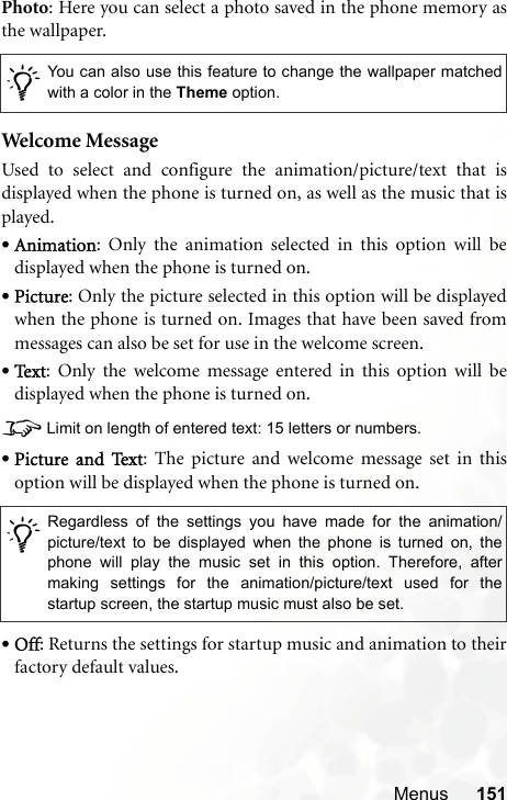 Menus 151Photo: Here you can select a photo saved in the phone memory asthe wallpaper.Welcome MessageUsed to select and configure the animation/picture/text that isdisplayed when the phone is turned on, as well as the music that isplayed.•Animation: Only the animation selected in this option will bedisplayed when the phone is turned on.•Picture: Only the picture selected in this option will be displayedwhen the phone is turned on. Images that have been saved frommessages can also be set for use in the welcome screen.•Te x t : Only the welcome message entered in this option will bedisplayed when the phone is turned on.8Limit on length of entered text: 15 letters or numbers.•Picture and Text: The picture and welcome message set in thisoption will be displayed when the phone is turned on.•Off: Returns the settings for startup music and animation to theirfactory default values./You can also use this feature to change the wallpaper matchedwith a color in the Theme option./Regardless of the settings you have made for the animation/picture/text to be displayed when the phone is turned on, thephone will play the music set in this option. Therefore, aftermaking settings for the animation/picture/text used for thestartup screen, the startup music must also be set.