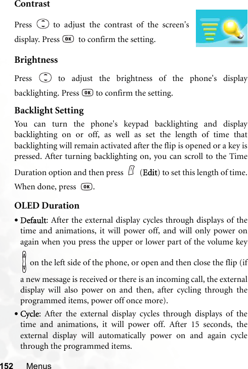 152 MenusContrastBrightnessPress   to adjust the brightness of the phone&apos;s displaybacklighting. Press   to confirm the setting.Backlight SettingYou can turn the phone&apos;s keypad backlighting and displaybacklighting on or off, as well as set the length of time thatbacklighting will remain activated after the flip is opened or a key ispressed. After turning backlighting on, you can scroll to the TimeDuration option and then press (Edit) to set this length of time.When done, press   .OLED Duration•Default: After the external display cycles through displays of thetime and animations, it will power off, and will only power onagain when you press the upper or lower part of the volume key on the left side of the phone, or open and then close the flip (ifa new message is received or there is an incoming call, the externaldisplay will also power on and then, after cycling through theprogrammed items, power off once more).•Cycle: After the external display cycles through displays of thetime and animations, it will power off. After 15 seconds, theexternal display will automatically power on and again cyclethrough the programmed items.Press   to adjust the contrast of the screen&apos;sdisplay. Press    to confirm the setting.