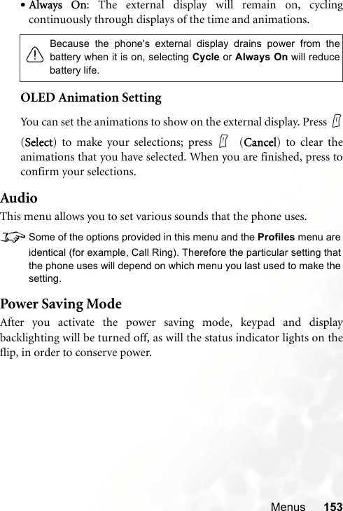 Menus 153•Always On: The external display will remain on, cyclingcontinuously through displays of the time and animations.OLED Animation SettingYou can set the animations to show on the external display. Press (Select) to make your selections; press  (Cancel) to clear theanimations that you have selected. When you are finished, press toconfirm your selections.AudioThis menu allows you to set various sounds that the phone uses.8Some of the options provided in this menu and the Profiles menu areidentical (for example, Call Ring). Therefore the particular setting thatthe phone uses will depend on which menu you last used to make thesetting.Power Saving ModeAfter you activate the power saving mode, keypad and displaybacklighting will be turned off, as will the status indicator lights on theflip, in order to conserve power.Because the phone&apos;s external display drains power from thebattery when it is on, selecting Cycle or Always On will reducebattery life.