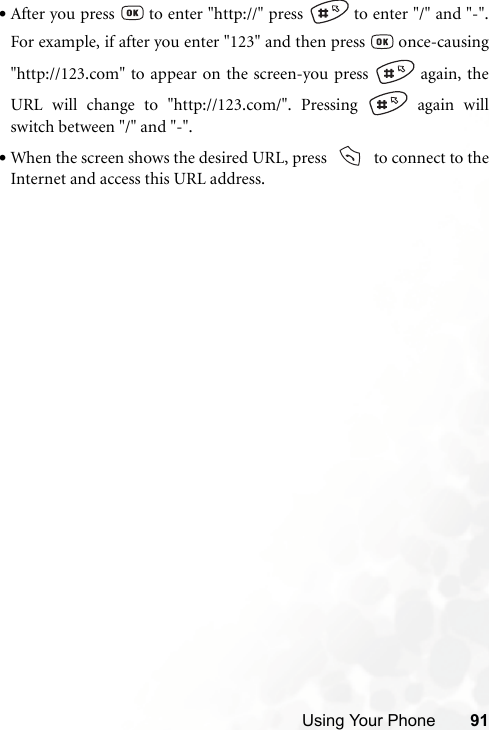 Using Your Phone 91•After you press   to enter &quot;http://&quot; press   to enter &quot;/&quot; and &quot;-&quot;.For example, if after you enter &quot;123&quot; and then press   once-causing&quot;http://123.com&quot; to appear on the screen-you press   again, theURL will change to &quot;http://123.com/&quot;. Pressing   again willswitch between &quot;/&quot; and &quot;-&quot;.•When the screen shows the desired URL, press     to connect to theInternet and access this URL address.