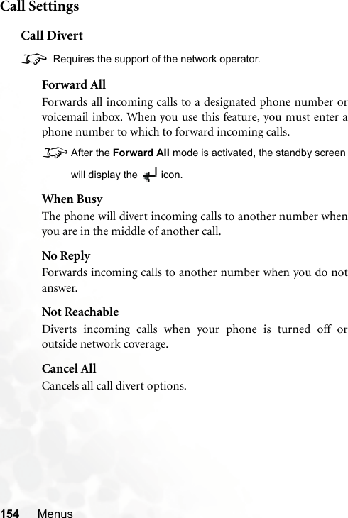 154 MenusCall SettingsCall Divert8 Requires the support of the network operator.Forward AllForwards all incoming calls to a designated phone number orvoicemail inbox. When you use this feature, you must enter aphone number to which to forward incoming calls.8After the Forward All mode is activated, the standby screenwill display the  icon.When BusyThe phone will divert incoming calls to another number whenyou are in the middle of another call.No ReplyForwards incoming calls to another number when you do notanswer.Not ReachableDiverts incoming calls when your phone is turned off oroutside network coverage.Cancel AllCancels all call divert options.