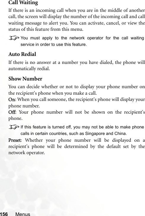 156 MenusCall WaitingIf there is an incoming call when you are in the middle of anothercall, the screen will display the number of the incoming call and callwaiting message to alert you. You can activate, cancel, or view thestatus of this feature from this menu.8You must apply to the network operator for the call waitingservice in order to use this feature.Auto RedialIf there is no answer at a number you have dialed, the phone willautomatically redial.Show NumberYou can decide whether or not to display your phone number onthe recipient&apos;s phone when you make a call.On: When you call someone, the recipient&apos;s phone will display yourphone number.Off: Your phone number will not be shown on the recipient&apos;sphone.8If this feature is turned off, you may not be able to make phonecalls in certain countries, such as Singapore and China.Preset: Whether your phone number will be displayed on arecipient&apos;s phone will be determined by the default set by thenetwork operator.