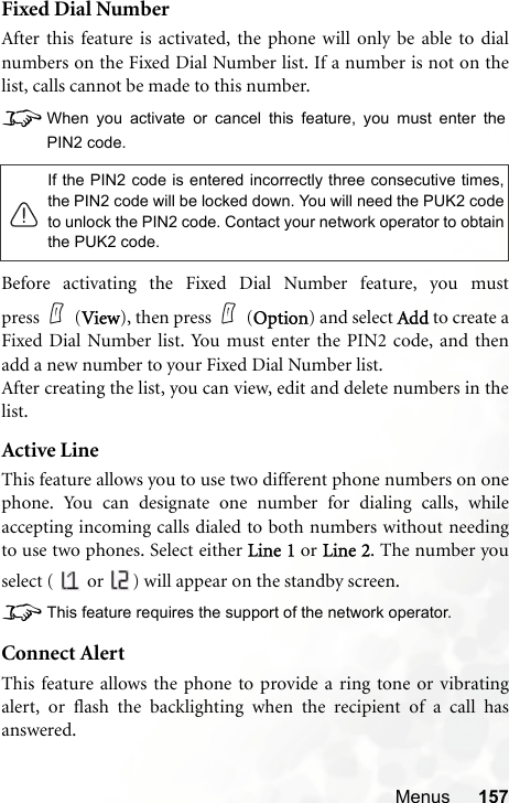 Menus 157Fixed Dial NumberAfter this feature is activated, the phone will only be able to dialnumbers on the Fixed Dial Number list. If a number is not on thelist, calls cannot be made to this number.8When you activate or cancel this feature, you must enter thePIN2 code.Before activating the Fixed Dial Number feature, you mustpress (View), then press (Option) and select Add to create aFixed Dial Number list. You must enter the PIN2 code, and thenadd a new number to your Fixed Dial Number list.After creating the list, you can view, edit and delete numbers in thelist.Active LineThis feature allows you to use two different phone numbers on onephone. You can designate one number for dialing calls, whileaccepting incoming calls dialed to both numbers without needingto use two phones. Select either Line 1 or Line 2. The number youselect (   or  ) will appear on the standby screen.8This feature requires the support of the network operator.Connect AlertThis feature allows the phone to provide a ring tone or vibratingalert, or flash the backlighting when the recipient of a call hasanswered.If the PIN2 code is entered incorrectly three consecutive times,the PIN2 code will be locked down. You will need the PUK2 codeto unlock the PIN2 code. Contact your network operator to obtainthe PUK2 code.