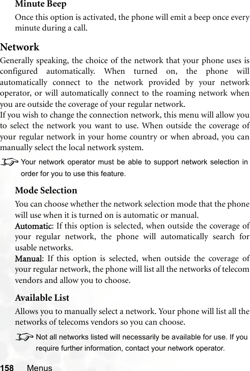 158 MenusMinute BeepOnce this option is activated, the phone will emit a beep once everyminute during a call.NetworkGenerally speaking, the choice of the network that your phone uses isconfigured automatically. When turned on, the phone willautomatically connect to the network provided by your networkoperator, or will automatically connect to the roaming network whenyou are outside the coverage of your regular network.If you wish to change the connection network, this menu will allow youto select the network you want to use. When outside the coverage ofyour regular network in your home country or when abroad, you canmanually select the local network system.8Your network operator must be able to support network selection inorder for you to use this feature.Mode SelectionYou can choose whether the network selection mode that the phonewill use when it is turned on is automatic or manual.Automatic: If this option is selected, when outside the coverage ofyour regular network, the phone will automatically search forusable networks.Manual: If this option is selected, when outside the coverage ofyour regular network, the phone will list all the networks of telecomvendors and allow you to choose.Available ListAllows you to manually select a network. Your phone will list all thenetworks of telecoms vendors so you can choose.8Not all networks listed will necessarily be available for use. If yourequire further information, contact your network operator.