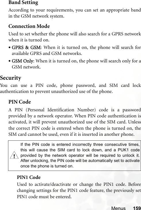 Menus 159Band SettingAccording to your requirements, you can set an appropriate bandin the GSM network system.Connection ModeUsed to set whether the phone will also search for a GPRS networkwhen it is turned on.•GPRS &amp; GSM: When it is turned on, the phone will search foravailable GPRS and GSM networks.•GSM Only: When it is turned on, the phone will search only for aGSM network.SecurityYou can use a PIN code, phone password, and SIM card lockauthentication to prevent unauthorized use of the phone.PIN Code A PIN (Personal Identification Number) code is a passwordprovided by a network operator. When PIN code authentication isactivated, it will prevent unauthorized use of the SIM card. Unlessthe correct PIN code is entered when the phone is turned on, theSIM card cannot be used, even if it is inserted in another phone.PIN1 CodeUsed to activate/deactivate or change the PIN1 code. Beforechanging settings for the PIN1 code feature, the previously setPIN1 code must be entered.,If the PIN code is entered incorrectly three consecutive times,this will cause the SIM card to lock down, and a PUK1 codeprovided by the network operator will be required to unlock it.After unlocking, the PIN code will be automatically set to activateonce the phone is turned on.