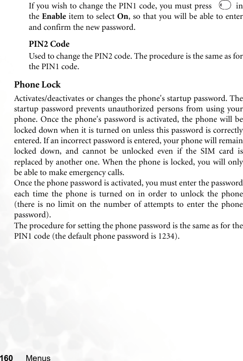 160 MenusIf you wish to change the PIN1 code, you must press    inthe Enable item to select On, so that you will be able to enterand confirm the new password.PIN2 CodeUsed to change the PIN2 code. The procedure is the same as forthe PIN1 code.Phone LockActivates/deactivates or changes the phone&apos;s startup password. Thestartup password prevents unauthorized persons from using yourphone. Once the phone&apos;s password is activated, the phone will belocked down when it is turned on unless this password is correctlyentered. If an incorrect password is entered, your phone will remainlocked down, and cannot be unlocked even if the SIM card isreplaced by another one. When the phone is locked, you will onlybe able to make emergency calls.Once the phone password is activated, you must enter the passwordeach time the phone is turned on in order to unlock the phone(there is no limit on the number of attempts to enter the phonepassword).The procedure for setting the phone password is the same as for thePIN1 code (the default phone password is 1234).