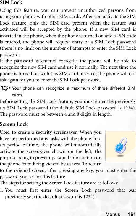 Menus 161SIM LockUsing this feature, you can prevent unauthorized persons fromusing your phone with other SIM cards. After you activate the SIMLock feature, only the SIM card present when the feature wasactivated will be accepted by the phone. If a new SIM card isinserted in the phone, when the phone is turned on and a PIN codeis entered, the phone will request entry of a SIM Lock password(there is no limit on the number of attempts to enter the SIM Lockpassword.If the password is entered correctly, the phone will be able torecognize the new SIM card and use it normally. The next time thephone is turned on with this SIM card inserted, the phone will notask again for you to enter the SIM Lock password.8Your phone can recognize a maximum of three different SIMcards.Before setting the SIM Lock feature, you must enter the previouslyset SIM Lock password (the default SIM Lock password is 1234).The password must be between 4 and 8 digits in length.Screen LockUsed to create a security screensaver. When youhave not performed any tasks with the phone for aset period of time, the phone will automaticallyactivate the screensaver shown on the left, thepurpose being to prevent personal information onthe phone from being viewed by others. To returnto the original screen, after pressing any key, you must enter thepassword you set for this feature.The steps for setting the Screen Lock feature are as follows:1. You must first enter the Screen Lock password that waspreviously set (the default password is 1234).