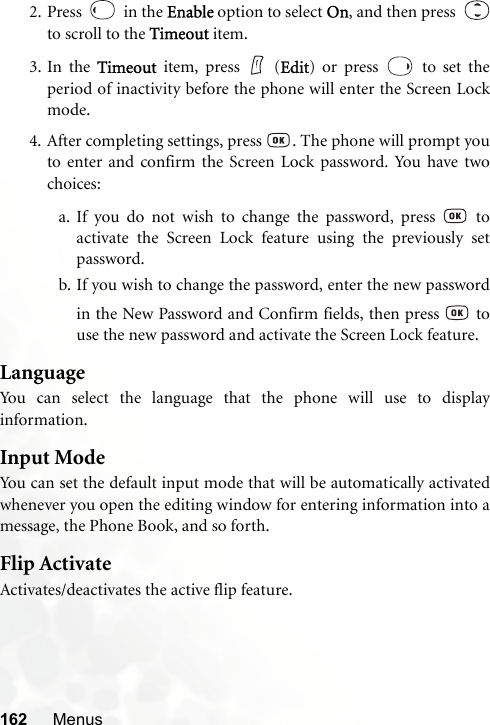 162 Menus2. Press   in the Enable option to select On, and then press  to scroll to the Timeout item.3. In the Timeout item, press   (Edit) or press   to set theperiod of inactivity before the phone will enter the Screen Lockmode.4. After completing settings, press  . The phone will prompt youto enter and confirm the Screen Lock password. You have twochoices:a. If you do not wish to change the password, press   toactivate the Screen Lock feature using the previously setpassword.b. If you wish to change the password, enter the new passwordin the New Password and Confirm fields, then press   touse the new password and activate the Screen Lock feature.LanguageYou can select the language that the phone will use to displayinformation.Input ModeYou can set the default input mode that will be automatically activatedwhenever you open the editing window for entering information into amessage, the Phone Book, and so forth.Flip ActivateActivates/deactivates the active flip feature.