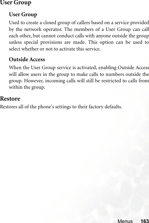 Menus 163User GroupUser GroupUsed to create a closed group of callers based on a service providedby the network operator. The members of a User Group can calleach other, but cannot conduct calls with anyone outside the groupunless special provisions are made. This option can be used toselect whether or not to activate this service.Outside AccessWhen the User Group service is activated, enabling Outside Accesswill allow users in the group to make calls to numbers outside thegroup. However, incoming calls will still be restricted to calls fromwithin the group.RestoreRestores all of the phone&apos;s settings to their factory defaults.